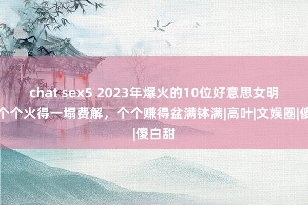 chat sex5 2023年爆火的10位好意思女明星，个个火得一塌费解，个个赚得盆满钵满|高叶|文娱圈|傻白甜