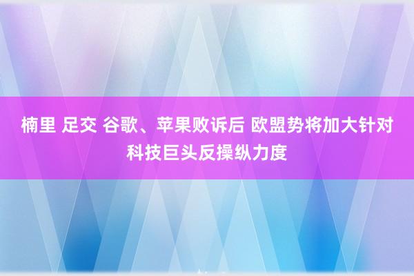 楠里 足交 谷歌、苹果败诉后 欧盟势将加大针对科技巨头反操纵力度