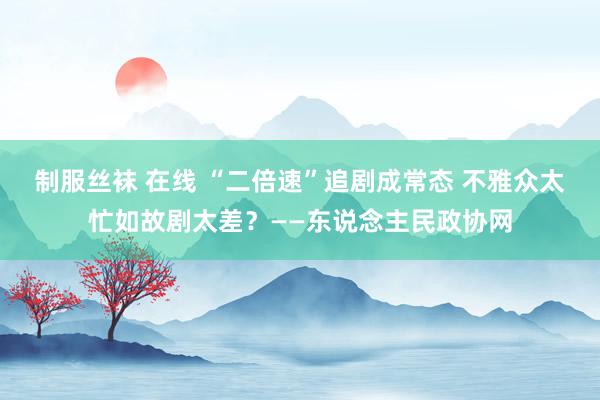 制服丝袜 在线 “二倍速”追剧成常态 不雅众太忙如故剧太差？——东说念主民政协网