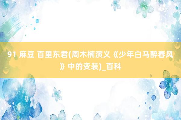 91 麻豆 百里东君(周木楠演义《少年白马醉春风》中的变装)_百科