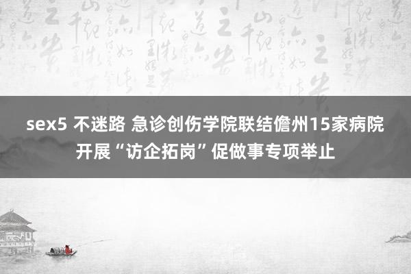 sex5 不迷路 急诊创伤学院联结儋州15家病院开展“访企拓岗”促做事专项举止