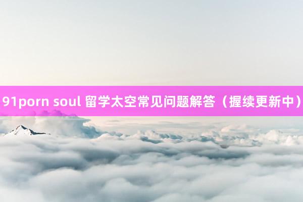 91porn soul 留学太空常见问题解答（握续更新中）