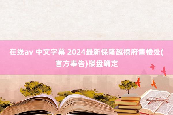 在线av 中文字幕 2024最新保隆越禧府售楼处(官方奉告)楼盘确定