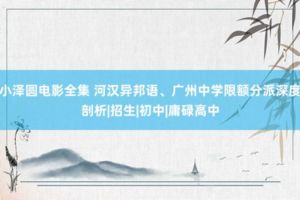 小泽圆电影全集 河汉异邦语、广州中学限额分派深度剖析|招生|初中|庸碌高中