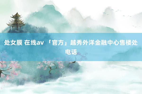 处女膜 在线av 「官方」越秀外洋金融中心售楼处电话