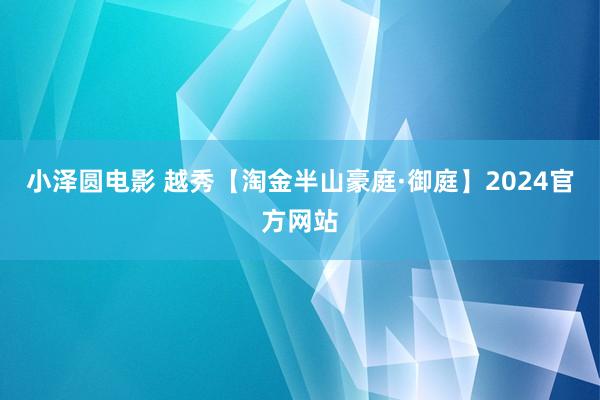 小泽圆电影 越秀【淘金半山豪庭·御庭】2024官方网站