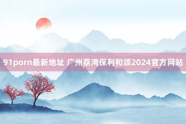 91porn最新地址 广州荔湾保利和颂2024官方网站