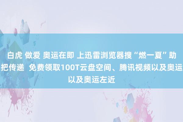 白虎 做爱 奥运在即 上迅雷浏览器搜“燃一夏”助力火把传递  免费领取100T云盘空间、腾讯视频以及奥运左近