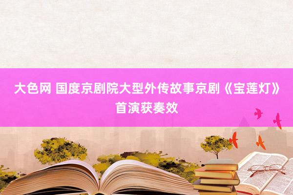 大色网 国度京剧院大型外传故事京剧《宝莲灯》首演获奏效