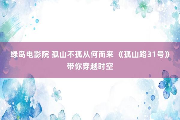 绿岛电影院 孤山不孤从何而来 《孤山路31号》带你穿越时空