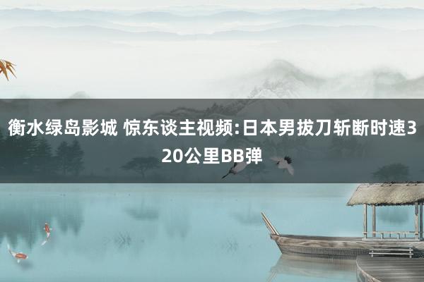 衡水绿岛影城 惊东谈主视频:日本男拔刀斩断时速320公里BB弹